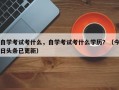 自学考试考什么，自学考试考什么学历？（今日头条已更新）