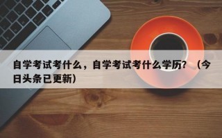 自学考试考什么，自学考试考什么学历？（今日头条已更新）