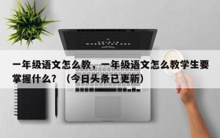 一年级语文怎么教，一年级语文怎么教学生要掌握什么？（今日头条已更新）