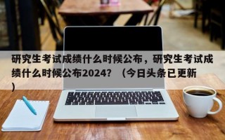 研究生考试成绩什么时候公布，研究生考试成绩什么时候公布2024？（今日头条已更新）