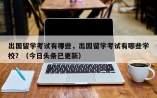 出国留学考试有哪些，出国留学考试有哪些学校？（今日头条已更新）