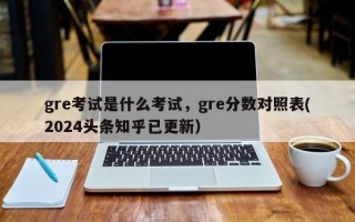 gre考试是什么考试，gre分数对照表(2024头条知乎已更新）