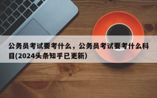 公务员考试要考什么，公务员考试要考什么科目(2024头条知乎已更新）