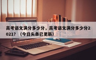 高考语文满分多少分，高考语文满分多少分2021？（今日头条已更新）