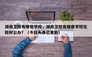 湖南卫校有哪些学校，湖南卫校有哪些学校比较好公办？（今日头条已更新）