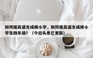 如何提高语文成绩小学，如何提高语文成绩小学生四年级？（今日头条已更新）