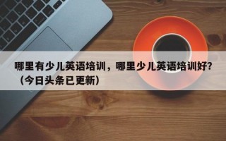 哪里有少儿英语培训，哪里少儿英语培训好？（今日头条已更新）