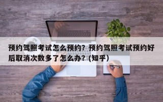 预约驾照考试怎么预约？预约驾照考试预约好后取消次数多了怎么办？(知乎）