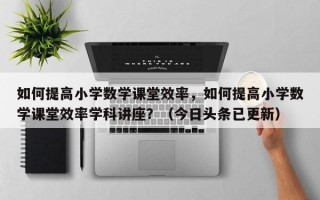 如何提高小学数学课堂效率，如何提高小学数学课堂效率学科讲座？（今日头条已更新）