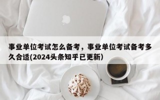 事业单位考试怎么备考，事业单位考试备考多久合适(2024头条知乎已更新）