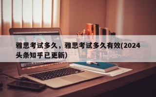雅思考试多久，雅思考试多久有效(2024头条知乎已更新）