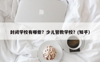 封闭学校有哪些？少儿管教学校？(知乎）