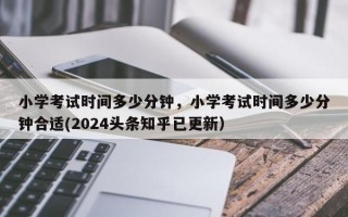 小学考试时间多少分钟，小学考试时间多少分钟合适(2024头条知乎已更新）