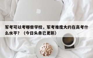 军考可以考哪些学校，军考难度大约在高考什么水平？（今日头条已更新）
