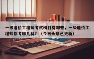 一级造价工程师考试科目有哪些，一级造价工程师都考哪几科？（今日头条已更新）
