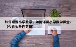 如何评课小学数学，如何评课小学数学课堂？（今日头条已更新）