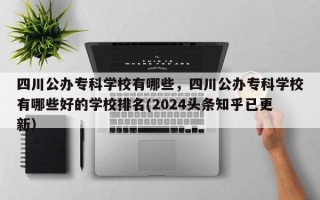 四川公办专科学校有哪些，四川公办专科学校有哪些好的学校排名(2024头条知乎已更新）