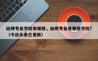 幼师专业学校有哪些，幼师专业有那些学校？（今日头条已更新）