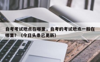 自考考试地点在哪里，自考的考试地点一般在哪里？（今日头条已更新）
