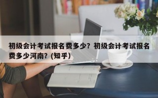 初级会计考试报名费多少？初级会计考试报名费多少河南？(知乎）