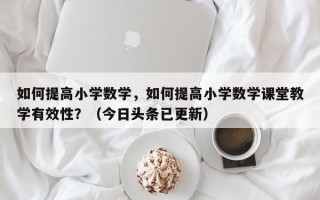如何提高小学数学，如何提高小学数学课堂教学有效性？（今日头条已更新）