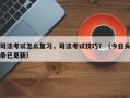 司法考试怎么复习，司法考试技巧？（今日头条已更新）