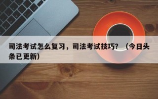 司法考试怎么复习，司法考试技巧？（今日头条已更新）