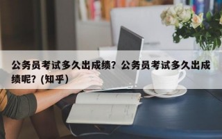 公务员考试多久出成绩？公务员考试多久出成绩呢？(知乎）