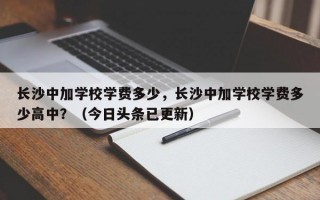 长沙中加学校学费多少，长沙中加学校学费多少高中？（今日头条已更新）