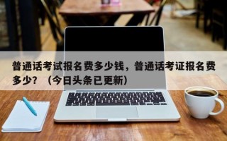 普通话考试报名费多少钱，普通话考证报名费多少？（今日头条已更新）