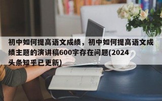 初中如何提高语文成绩，初中如何提高语文成绩主题的演讲稿600字存在问题(2024头条知乎已更新）