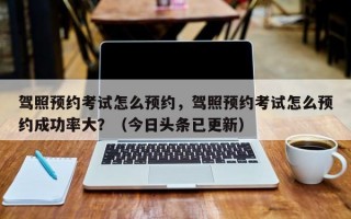 驾照预约考试怎么预约，驾照预约考试怎么预约成功率大？（今日头条已更新）