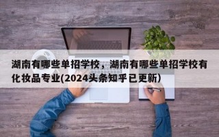 湖南有哪些单招学校，湖南有哪些单招学校有化妆品专业(2024头条知乎已更新）