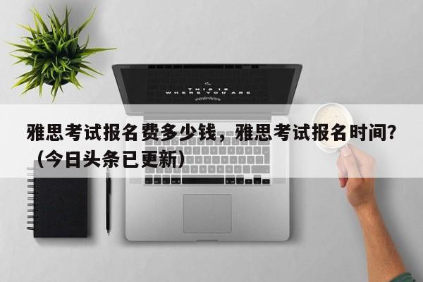 雅思考试报名费多少钱，雅思考试报名时间？（今日头条已更新）-第1张图片-家教网