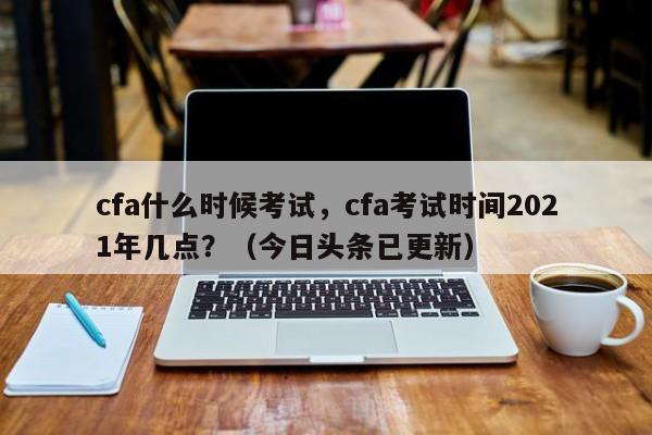 cfa什么时候考试，cfa考试时间2021年几点？（今日头条已更新）-第1张图片-家教网