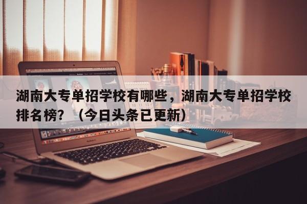 湖南大专单招学校有哪些，湖南大专单招学校排名榜？（今日头条已更新）-第1张图片-家教网