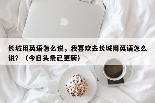 长城用英语怎么说，我喜欢去长城用英语怎么说？（今日头条已更新）-第1张图片-家教网
