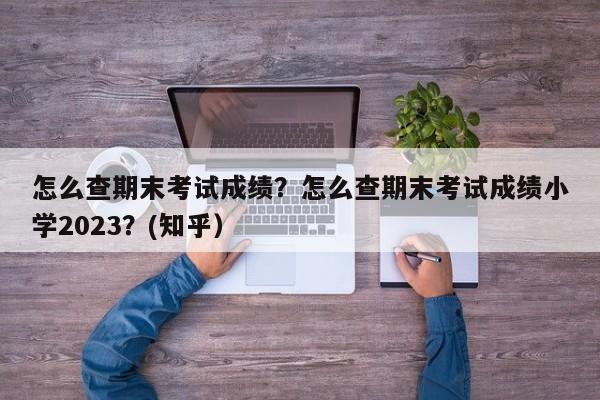怎么查期末考试成绩？怎么查期末考试成绩小学2023？(知乎）-第1张图片-家教网