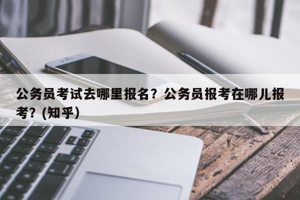公务员考试去哪里报名？公务员报考在哪儿报考？(知乎）-第1张图片-家教网