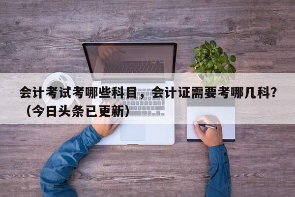 会计考试考哪些科目，会计证需要考哪几科？（今日头条已更新）-第1张图片-家教网