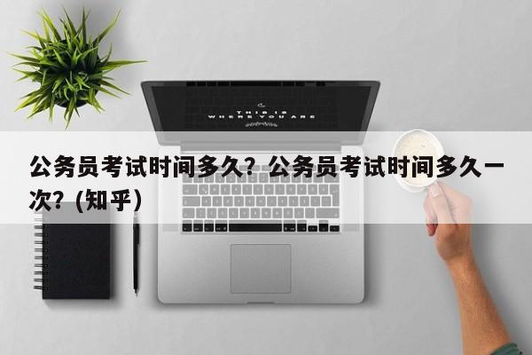公务员考试时间多久？公务员考试时间多久一次？(知乎）-第1张图片-家教网