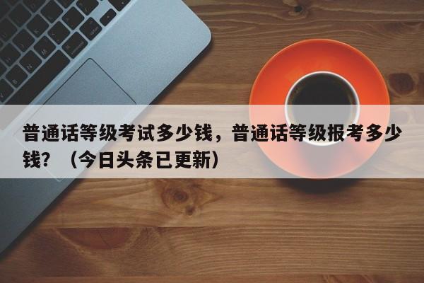 普通话等级考试多少钱，普通话等级报考多少钱？（今日头条已更新）-第1张图片-家教网