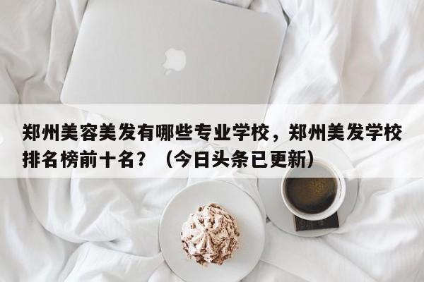 郑州美容美发有哪些专业学校，郑州美发学校排名榜前十名？（今日头条已更新）-第1张图片-家教网
