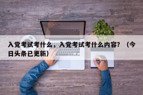 入党考试考什么，入党考试考什么内容？（今日头条已更新）-第1张图片-家教网