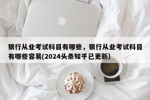 银行从业考试科目有哪些，银行从业考试科目有哪些容易(2024头条知乎已更新）-第1张图片-家教网