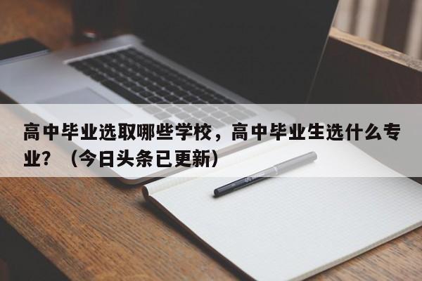 高中毕业选取哪些学校，高中毕业生选什么专业？（今日头条已更新）-第1张图片-家教网