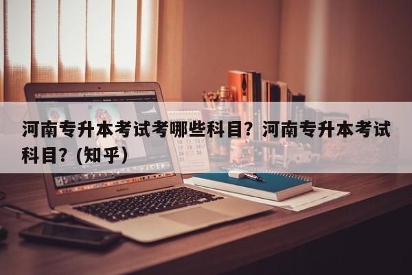 河南专升本考试考哪些科目？河南专升本考试科目？(知乎）-第1张图片-家教网