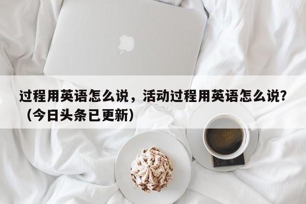 过程用英语怎么说，活动过程用英语怎么说？（今日头条已更新）-第1张图片-家教网