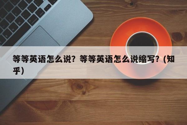 等等英语怎么说？等等英语怎么说缩写？(知乎）-第1张图片-家教网