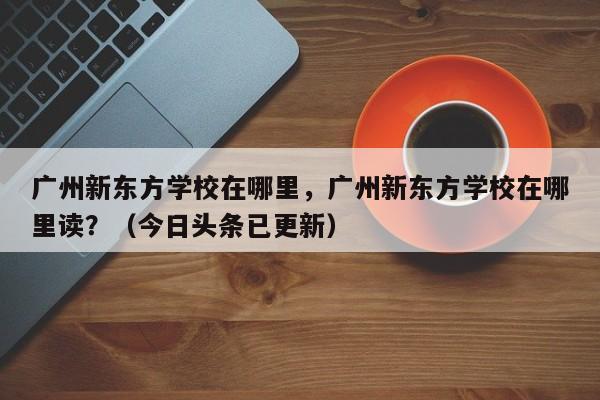 广州新东方学校在哪里，广州新东方学校在哪里读？（今日头条已更新）-第1张图片-家教网